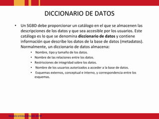 DICCIONARIO DE DATOSUn SGBD debe proporcionar un catálogo en el que se almacenen las descripciones de los datos y que sea accesible por los usuarios. Este catálogo es lo que se denomina diccionario de datos y contiene información que describe los datos de la base de datos (metadatos). Normalmente, un diccionario de datos almacena: Nombre, tipo y tamaño de los datos. Nombre de las relaciones entre los datos. Restricciones de integridad sobre los datos. Nombre de los usuarios autorizados a acceder a la base de datos.Esquemas externos, conceptual e interno, y correspondencia entre los esquemas. Modeloentidadrelación JACM