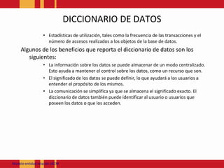 DICCIONARIO DE DATOSEstadísticas de utilización, tales como la frecuencia de las transacciones y el número de accesos realizados a los objetos de la base de datos. Algunos de los beneficios que reporta el diccionario de datos son los siguientes: La información sobre los datos se puede almacenar de un modo centralizado. Esto ayuda a mantener el control sobre los datos, como un recurso que son. El significado de los datos se puede definir, lo que ayudará a los usuarios a entender el propósito de los mismos. La comunicación se simplifica ya que se almacena el significado exacto. El diccionario de datos también puede identificar al usuario o usuarios que poseen los datos o que los acceden. Modeloentidadrelación JACM