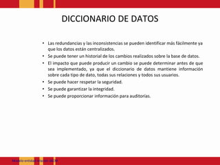 DICCIONARIO DE DATOSLas redundancias y las inconsistencias se pueden identificar más fácilmente ya que los datos están centralizados. Se puede tener un historial de los cambios realizados sobre la base de datos. El impacto que puede producir un cambio se puede determinar antes de que sea implementado, ya que el diccionario de datos mantiene información sobre cada tipo de dato, todas sus relaciones y todos sus usuarios. Se puede hacer respetar la seguridad. Se puede garantizar la integridad. Se puede proporcionar información para auditorías. Modeloentidadrelación JACM