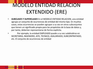 MODELO ENTIDAD RELACION EXTENDIDO (ERE)SUBCLASES Y SUPERCLASES En el MODELO ENTIDAD RELACION, una entidad agrupa un conjunto de ocurrencias de entidad del mismo tipo. En muchos casos, estas ocurrencias se pueden agrupar a su vez en otros subconjuntos que tienen un significado propio para los propósitos de la base de datos y, por tanto, deberían representarse de forma explícita.	Por ejemplo, la entidad EMPLEADO puede a su vez subdividirse en SECRETARIA, INGENIERO, JEFE, TECNICO, ASALARIADO, SUBCONTRATADO, etc. El conjunto de ocurrencias de entidad Modeloentidadrelación JACM
