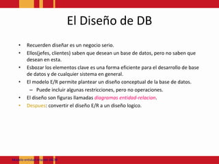 El Diseño de DBRecuerdendiseñares un negocioserio.Ellos(jefes, clientes) sabenquedesean un base de datos, pero no sabenquedesean en esta.Esbozar los elementos clave es una forma eficiente para el desarrollo de base de datos y de cualquiersistema en general.El modelo E/R permiteplantear un diseño conceptual de la base de datos.Puedeincluiralgunasrestricciones, pero no operaciones.El diseño son figurasllamadasdiagramasentidad-relacion.Despues: convertir el diseño E/R a un diseñologico.Modeloentidadrelación JACM
