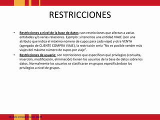 RESTRICCIONESRestricciones a nivel de la base de datos: son restricciones que afectan a varias entidades y/o varias relaciones. Ejemplo: si tenemos una entidad VIAJE (con una atributo que indica el máximo número de cupos para cada viaje) y otra VENTA (agregado de CLIENTE COMPRA VIAJE), la restricción sería “No es posible vender más viajes del máximo número de cupos por viaje”.Restricciones de usuario: son restricciones que especifican qué privilegios (consulta, inserción, modificación, eliminación) tienen los usuarios de la base de datos sobre los datos. Normalmente los usuarios se clasificaran en grupos especificándose los privilegios a nivel de grupos.Modeloentidadrelación JACM