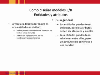 Como diseñarmodelos E/REntidades y atributosA veces es difícil saber si algo es una entidad o un atributoAmbos pueden representan los objetos o los hechos sobre el mundoAmbos son representados por los nombres en las descripcionesGuia generalLas entidades pueden tener atributos, pero los atributos deben ser atómicos y simplesLas entidades pueden tener relaciones entre ellas, pero un atributo solo pertenece a una entidadModeloentidadrelación JACM