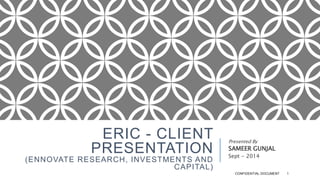ERIC - CLIENT 
PRESENTATION 
(ENNOVATE RESEARCH, INVESTMENTS AND 
CAPITAL) 
Presented By 
SAMEER GUNJAL 
Sept - 2014 
CONFIDENTIAL DOCUMENT 1 
 