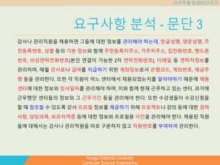 Kongju National University
Computer Science Engineering
요구추출 및 ER-D그리기
요구사항 분석 - 문단 3
강사나 관리직원을 채용하면 그들에 대한 정보를 관리해야 하는데, 한글성명, 영문성명, 주
민등록번호, 성별 등의 기본 정보와 함께 주민등록지주소, 거주지주소, 집전화번호, 핸드폰
번호, 비상연락전화번호(본인 연결이 가능한 2차 연락전화번호), 이메일 등 연락처정보를
관리하며, 매월 강사료나 급여를 지급하기 위한 계좌정보로서 은행코드, 계좌번호, 예금주
명 등을 관리한다. 또한 각 직원이 어느 센터에서 채용되었는지를 알아야하기 때문에 채용
센터에 대한 정보와 입사일자를 관리해야 하며, 이와 함께 현재 근무하고 있는 센터, 과거에
근무했던 센터들의 정보와 그 근무기간 등을 관리해야 한다. 또한 수강생들이 수강신청을
할 때 참조할 수 있도록 강사 프로필 정보를 제공하기 위해 프로젝트나 강의 등에 대한 경력
사항, 담당과목, 보유자격증 등에 대한 정보와 프로필용 사진을 관리해야 한다. 채용된 직원
들에 대해서는 강사나 관리직원을 따로 구분하지 않고 직원번호를 부여하여 관리한다.
 