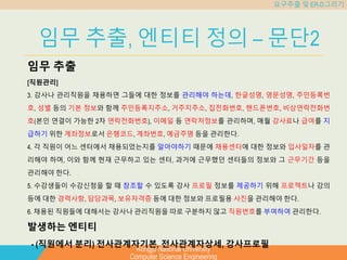 Kongju National University
Computer Science Engineering
요구추출 및 ER-D그리기
임무 추출, 엔티티 정의 – 문단2
임무 추출
[직원관리]
3. 강사나 관리직원을 채용하면 그들에 대한 정보를 관리해야 하는데, 한글성명, 영문성명, 주민등록번
호, 성별 등의 기본 정보와 함께 주민등록지주소, 거주지주소, 집전화번호, 핸드폰번호, 비상연락전화번
호(본인 연결이 가능한 2차 연락전화번호), 이메일 등 연락처정보를 관리하며, 매월 강사료나 급여를 지
급하기 위한 계좌정보로서 은행코드, 계좌번호, 예금주명 등을 관리한다.
4. 각 직원이 어느 센터에서 채용되었는지를 알아야하기 때문에 채용센터에 대한 정보와 입사일자를 관
리해야 하며, 이와 함께 현재 근무하고 있는 센터, 과거에 근무했던 센터들의 정보와 그 근무기간 등을
관리해야 한다.
5. 수강생들이 수강신청을 할 때 참조할 수 있도록 강사 프로필 정보를 제공하기 위해 프로젝트나 강의
등에 대한 경력사항, 담당과목, 보유자격증 등에 대한 정보와 프로필용 사진을 관리해야 한다.
6. 채용된 직원들에 대해서는 강사나 관리직원을 따로 구분하지 않고 직원번호를 부여하여 관리한다.
발생하는 엔티티
- (직원에서 분리) 전사관계자기본, 전사관계자상세, 강사프로필
 