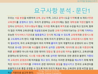 Kongju National University
Computer Science Engineering
요구추출 및 ER-D그리기
요구사항 분석 - 문단1
우리는 서울 본원을 비롯하여 강북, 강남 지역, 그리고 광역시도급 지역에 총 10 개의 IT전문
교육센터를 운영하고 있다. 우리가 운영하는 교육센터에는 많은 대학생과 직장인들이 취
업이나 경력관리, 직무수행능력 향상, 자격증 취득 등의 목적으로 수강을 하고 있으며, 향후
더 많은 지역에 교육센터를 개설함으로써 단순한 교육기관이라기보다는 공익에 기여하는
유능한 지식서비스기관으로 발돋움하고 인식이 제고될 수 있도록 교육체계와 운영시스템
을 고도화하고자 한다. 이를 위해서는 현재 우리가 운영하고 있는 교육운영시스템의 개선
이 필요한데, 우리 교육센터들이 여러 지역에 흩어져 있어 개별적으로 운영되다 보니 전체
적으로 유사한 엔터티와 속성들의 중복이 심각한 상황이며, 데이터의 분산과 이중관리에
따른 불편뿐만 아니라 이로 인한 데이터 정합성 및 공유성의 저하는 물론이고, 교육센터를
운영하는데 있어서도 시스템 사용상에 서로 상이한 데이터로 인한 혼란과 불편이 가중되
어 교육센터 운영관리에 어려움을 겪고 있다. 우리는 이러한 문제들을 해소하기 위해 체계
적인 데이터 아키텍처를 구축하여 관련 데이터의 품질을 향상시키고 전국의 교육센터를
효율적으으로 통합 운영할 수 있도록 하여 우리가 목표로 하는 교육센터 운영 비전을 달성
하는 기반으로 삼고자 한다.
 