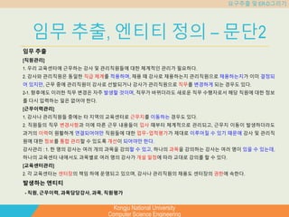 Kongju National University
Computer Science Engineering
요구추출 및 ER-D그리기
임무 추출, 엔티티 정의 – 문단2
임무 추출
[직원관리]
1. 우리 교육센터에 근무하는 강사 및 관리직원들에 대한 체계적인 관리가 필요하다.
2. 강사와 관리직원은 동일한 직급 체계를 적용하며, 채용 때 강사로 채용하는지 관리직원으로 채용하는지가 이미 결정되
어 있지만, 근무 중에 관리직원이 강사로 선발되거나 강사가 관리직원으로 직무를 변경하게 되는 경우도 있다.
2-1. 향후에도 이러한 직무 변경은 자주 발생할 것이며, 직무가 바뀌더라도 새로운 직무 수행자로서 해당 직원에 대한 정보
를 다시 입력하는 일은 없어야 한다.
[근무이력관리]
1. 강사나 관리직원들 중에는 타 지역의 교육센터로 근무지를 이동하는 경우도 있다.
2. 직원들의 직무 변경사항과 이에 따른 근무 내용들이 입사 때부터 체계적으로 관리되고, 근무지 이동이 발생하더라도
과거의 이력이 원활하게 연결되어야만 직원들에 대한 업무‧업적평가가 제대로 이루어질 수 있기 때문에 강사 및 관리직
원에 대한 정보를 통합 관리할 수 있도록 개선이 되어야만 한다.
강사관리 : 1. 한 명의 강사는 여러 개의 과목을 강의할 수 있고, 하나의 과목을 강의하는 강사는 여러 명이 있을 수 있는데,
하나의 교육센터 내에서도 과목별로 여러 명의 강사가 개설 일정에 따라 교대로 강의를 할 수 있다.
[교육센터관리]
2. 각 교육센터는 센터장의 책임 하에 운영되고 있으며, 강사나 관리직원의 채용도 센터장의 권한에 속한다.
발생하는 엔티티
- 직원, 근무이력, 과목담당강사, 과목, 직원평가
 