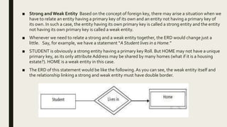 ■ Strong andWeak Entity Based on the concept of foreign key, there may arise a situation when we
have to relate an entity having a primary key of its own and an entity not having a primary key of
its own. In such a case, the entity having its own primary key is called a strong entity and the entity
not having its own primary key is called a weak entity.
■ Whenever we need to relate a strong and a weak entity together, the ERD would change just a
little. Say, for example, we have a statement “A Student lives in a Home.”
■ STUDENT is obviously a strong entity having a primary key Roll. But HOME may not have a unique
primary key, as its only attribute Address may be shared by many homes (what if it is a housing
estate?). HOME is a weak entity in this case.
■ The ERD of this statement would be like the following.As you can see, the weak entity itself and
the relationship linking a strong and weak entity must have double border.
 