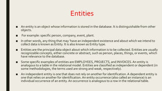 Entities
■ An entity is an object whose information is stored in the database. It is distinguishable from other
objects.
■ For example: specific person, company, event, plant.
■ In other words, any thing that may ‘have an independent existence and about which we intend to
collect data is known as Entity. It is also known as Entity type.
■ Entities are the principal data object about which information is to be collected. Entities are usually
recognizable concepts, either concrete or abstract, such as person, places, things, or events, which
have relevance to the database.
■ Some specific examples of entities are EMPLOYEES, PROJECTS, and INVOICES.An entity is
analogous to a table in the relational model. Entities are classified as independent or dependent (in
some methodologies, the terms used are strong and weak, respectively).
■ An independent entity is one that does not rely on another for identification.A dependent entity is
one that relies on another for identification.An entity occurrence (also called an instance) is an
individual occurrence of an entity. An occurrence is analogous to a row in the relational table.
 