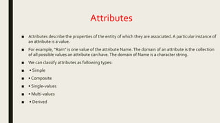 Attributes
■ Attributes describe the properties of the entity of which they are associated.A particular instance of
an attribute is a value.
■ For example, “Ram” is one value of the attribute Name.The domain of an attribute is the collection
of all possible values an attribute can have.The domain of Name is a character string.
■ We can classify attributes as following types:
■ • Simple
■ • Composite
■ • Single-values
■ • Multi-values
■ • Derived
 