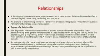 Relationships
■ A Relationship represents an association between two or more entities. Relationships are classified in
terms of degree, connectivity, cardinality, and existence.
■ An example of a relationship would be: • Employees are assigned to projects • Projects have subtasks
• Departments manage one or more projects
■ Degree of a Relationship
■ The degree of a relationship is the number of entities associated with the relationship.The n-
ary relationship is the general form for degree n. Special cases are the binary, and ternary, where the
degree is 2, and 3, respectively. Binary relationships, the association between two entities are the
most common type in the real world.A recursive binary relationship occurs when an entity is related
to itself.
■ An example might be “some employees are married to other employees”. A ternary relationship
involves three entities and is used when a binary relationship is inadequate. Many modeling
approaches recognize only binary relationships.Ternary or n-ary relationships are decomposed into
two or more binary relationships.
 