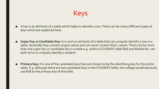 Keys
■ A key is an attribute of a table which helps to identify a row.There can be many different types of
keys which are explained here.
■ Super Key or Candidate Key: It is such an attribute of a table that can uniquely identify a row in a
table. Generally they contain unique values and can never contain NULL values.There can be more
than one super key or candidate key in a table e.g. within a STUDENT table Roll and Mobile No. can
both serve to uniquely identify a student.
■ Primary Key: It is one of the candidate keys that are chosen to be the identifying key for the entire
table. E.g. although there are two candidate keys in the STUDENT table, the college would obviously
use Roll as the primary key of the table.
 