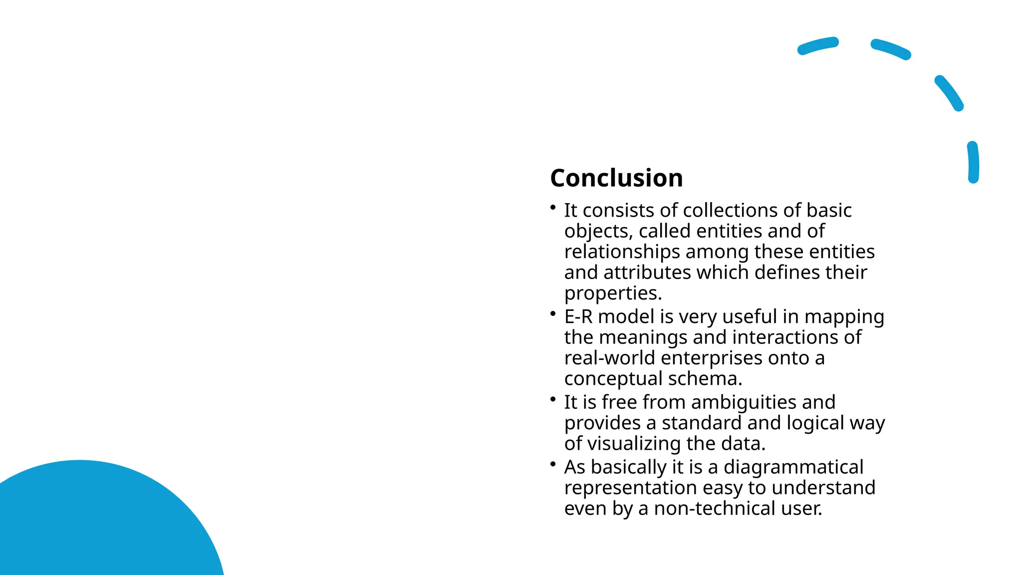 Conclusion
• It consists of collections of basic
objects, called entities and of
relationships among these entities
and attributes which defines their
properties.
• E-R model is very useful in mapping
the meanings and interactions of
real-world enterprises onto a
conceptual schema.
• It is free from ambiguities and
provides a standard and logical way
of visualizing the data.
• As basically it is a diagrammatical
representation easy to understand
even by a non-technical user.
 