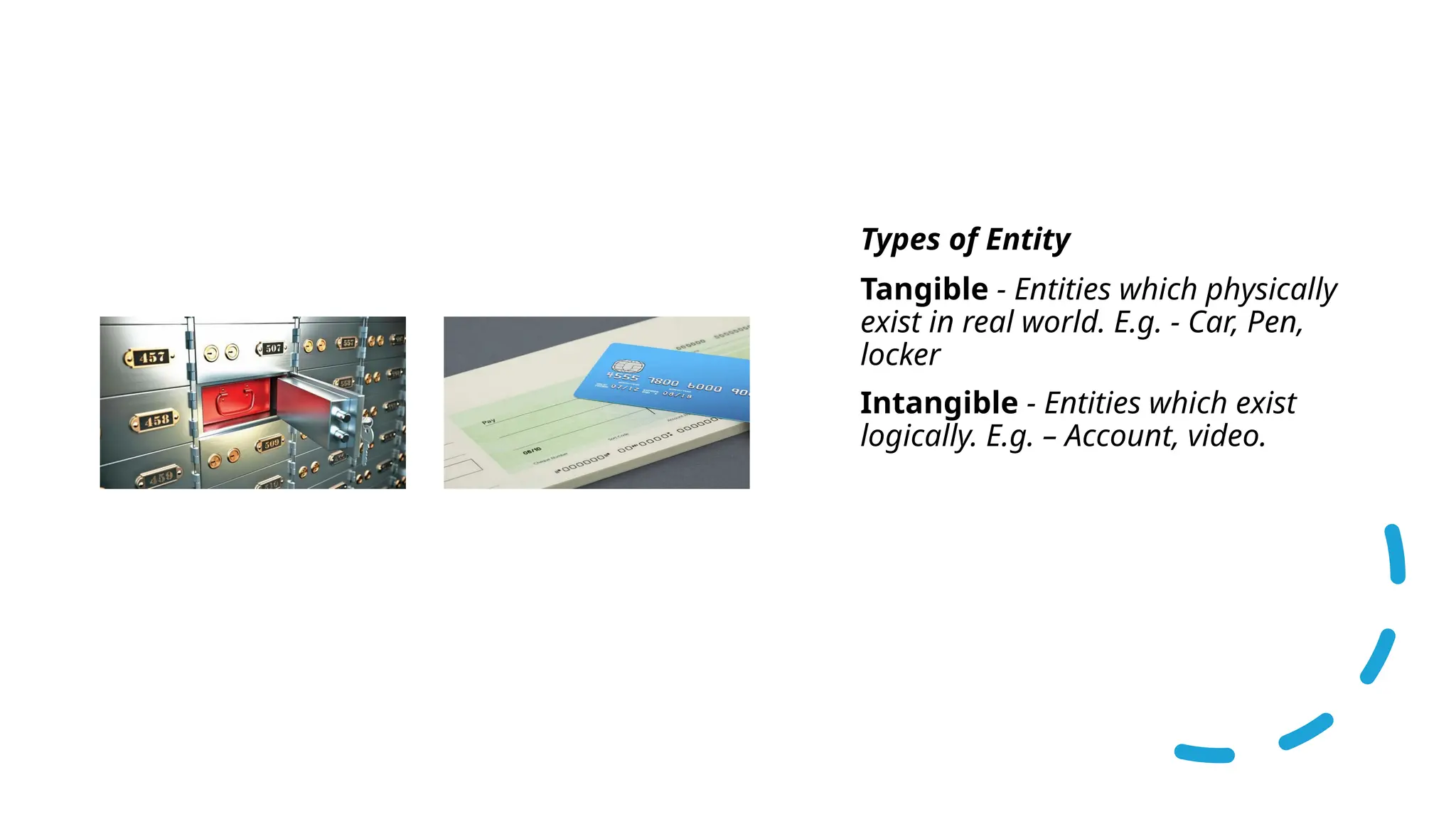 • Types of Entity
• Tangible - Entities which physically
exist in real world. E.g. - Car, Pen,
locker
• Intangible - Entities which exist
logically. E.g. – Account, video.
 