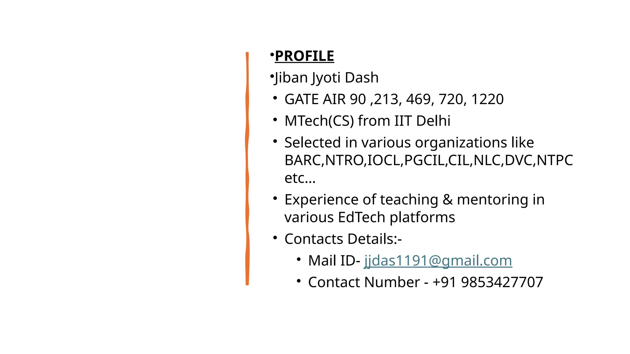 •PROFILE
•Jiban Jyoti Dash
• GATE AIR 90 ,213, 469, 720, 1220
• MTech(CS) from IIT Delhi
• Selected in various organizations like
BARC,NTRO,IOCL,PGCIL,CIL,NLC,DVC,NTPC
etc…
• Experience of teaching & mentoring in
various EdTech platforms
• Contacts Details:-
• Mail ID- jjdas1191@gmail.com
• Contact Number - +91 9853427707
 