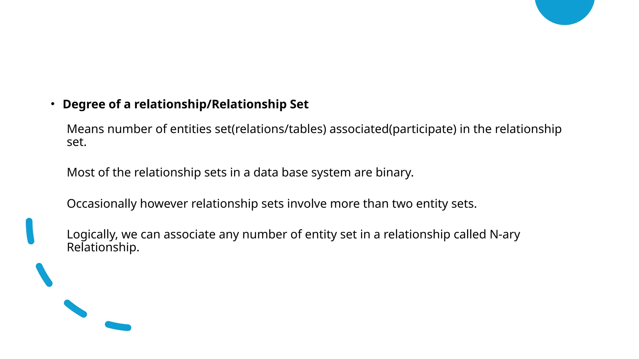 • Degree of a relationship/Relationship Set
• Means number of entities set(relations/tables) associated(participate) in the relationship
set.
• Most of the relationship sets in a data base system are binary.
• Occasionally however relationship sets involve more than two entity sets.
• Logically, we can associate any number of entity set in a relationship called N-ary
Relationship.
 