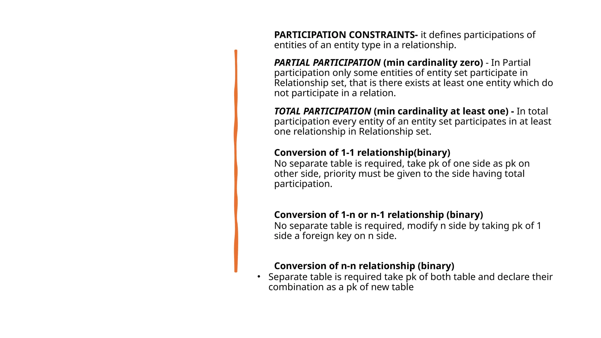 • PARTICIPATION CONSTRAINTS- it defines participations of
entities of an entity type in a relationship.
• PARTIAL PARTICIPATION (min cardinality zero) - In Partial
participation only some entities of entity set participate in
Relationship set, that is there exists at least one entity which do
not participate in a relation.
• TOTAL PARTICIPATION (min cardinality at least one) - In total
participation every entity of an entity set participates in at least
one relationship in Relationship set.
• Conversion of 1-1 relationship(binary)
• No separate table is required, take pk of one side as pk on
other side, priority must be given to the side having total
participation.
• Conversion of 1-n or n-1 relationship (binary)
• No separate table is required, modify n side by taking pk of 1
side a foreign key on n side.
• Conversion of n-n relationship (binary)
• Separate table is required take pk of both table and declare their
combination as a pk of new table
 