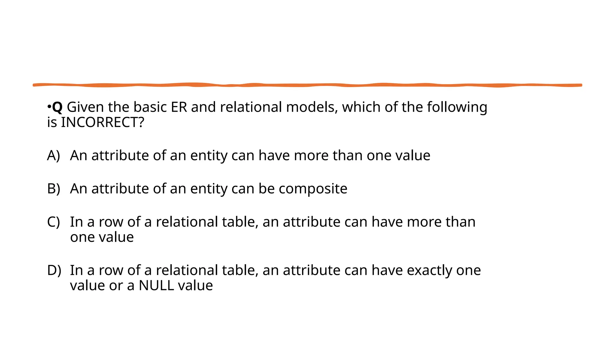 •Q Given the basic ER and relational models, which of the following
is INCORRECT?
A) An attribute of an entity can have more than one value
B) An attribute of an entity can be composite
C) In a row of a relational table, an attribute can have more than
one value
D) In a row of a relational table, an attribute can have exactly one
value or a NULL value
 