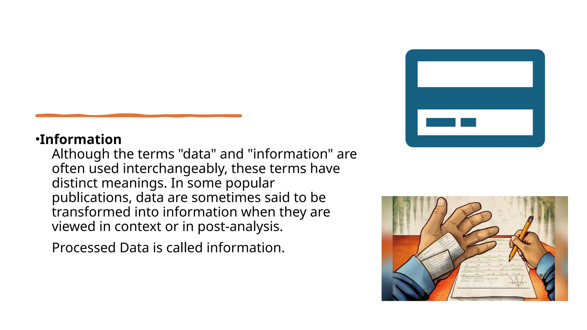•Information
• Although the terms "data" and "information" are
often used interchangeably, these terms have
distinct meanings. In some popular
publications, data are sometimes said to be
transformed into information when they are
viewed in context or in post-analysis.
• Processed Data is called information.
 