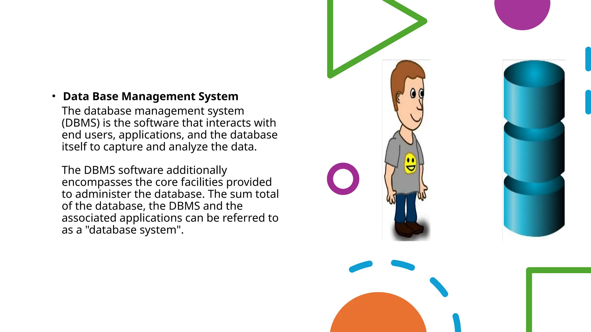 • Data Base Management System
• The database management system
(DBMS) is the software that interacts with
end users, applications, and the database
itself to capture and analyze the data.
• The DBMS software additionally
encompasses the core facilities provided
to administer the database. The sum total
of the database, the DBMS and the
associated applications can be referred to
as a "database system".
 