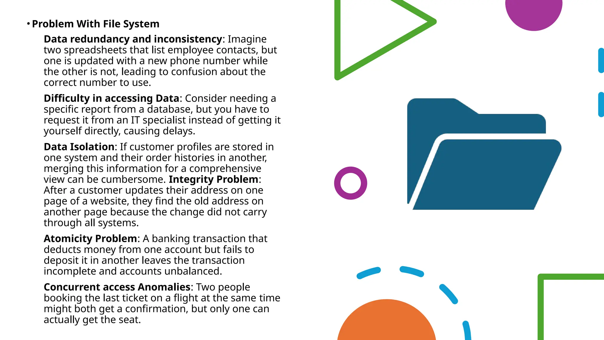 • Problem With File System
• Data redundancy and inconsistency: Imagine
two spreadsheets that list employee contacts, but
one is updated with a new phone number while
the other is not, leading to confusion about the
correct number to use.
• Difficulty in accessing Data: Consider needing a
specific report from a database, but you have to
request it from an IT specialist instead of getting it
yourself directly, causing delays.
• Data Isolation: If customer profiles are stored in
one system and their order histories in another,
merging this information for a comprehensive
view can be cumbersome. Integrity Problem:
After a customer updates their address on one
page of a website, they find the old address on
another page because the change did not carry
through all systems.
• Atomicity Problem: A banking transaction that
deducts money from one account but fails to
deposit it in another leaves the transaction
incomplete and accounts unbalanced.
• Concurrent access Anomalies: Two people
booking the last ticket on a flight at the same time
might both get a confirmation, but only one can
actually get the seat.
 