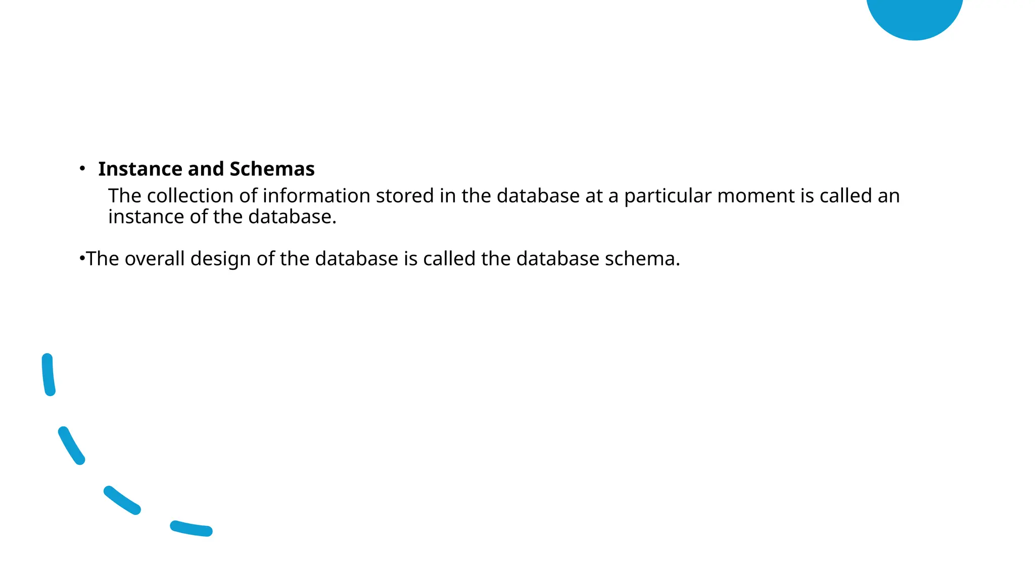 • Instance and Schemas
• The collection of information stored in the database at a particular moment is called an
instance of the database.
•The overall design of the database is called the database schema.
 