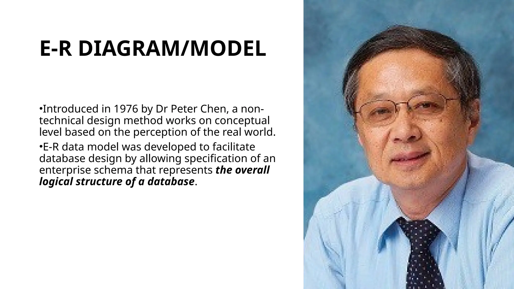 E-R DIAGRAM/MODEL
•Introduced in 1976 by Dr Peter Chen, a non-
technical design method works on conceptual
level based on the perception of the real world.
•E-R data model was developed to facilitate
database design by allowing specification of an
enterprise schema that represents the overall
logical structure of a database.
 