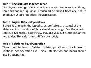 Rule 8: Physical Data Independence
The physical storage of data should not matter to the system. If say,
some file supporting table is renamed or moved from one disk to
another, it should not effect the application.
Rule 9: Logical Data Independence
If there is change in the logical structure(table structures) of the
database the user view of data should not change. Say, if a table is
split into two tables, a new view should give result as the join of the
two tables. This rule is most difficult to satisfy.
Rule 7: Relational Level Operation
There must be Insert, Delete, Update operations at each level of
relations. Set operation like Union, Intersection and minus should
also be supported.
 