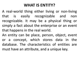 WHAT IS ENTITY?
A real-world thing either living or non-living
that is easily recognizable and non
recognizable. It may be a physical thing or
simply a fact about the enterprise or an event
that happens in the real world.
An entity can be place, person, object, event
or a concept, which stores data in the
database. The characteristics of entities are
must have an attribute, and a unique key.
 