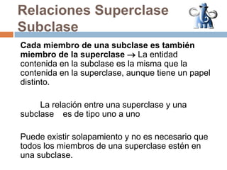 Relaciones Superclase SubclaseCada miembro de una subclase es también miembro de la superclase La entidad contenida en la subclase es la misma que la contenida en la superclase, aunque tiene un papel distinto.	La relación entre una superclase y una subclase 	es de tipo uno a unoPuede existir solapamiento y no es necesario que todos los miembros de una superclase estén en una subclase.