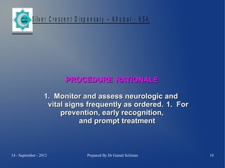 S ilv e r C r e s c e n t D is p e n s a r y – K h o b a r - K S A

PROCEDURE RATIONALE
1. Monitor and assess neurologic and
vital signs frequently as ordered. 1. For
prevention, early recognition,
and prompt treatment

14 - September - 2012

Prepared By Dr Gamal Soliman

10

 