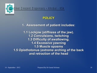 S ilv e r C r e s c e n t D is p e n s a r y – K h o b a r - K S A
POLICY
1. Assessment of patient includes:
1.1 Lockjaw (stiffness of the jaw).
1.2 Convulsions, twitching
1.3 Difficulty of swallowing.
1.4 Excessive yawning
1.5 Muscle spasms
1.5 Opisthotonus (extreme arching of the back
and retraction of the head

14 - September - 2012

Prepared By Dr Gamal Soliman

18

 