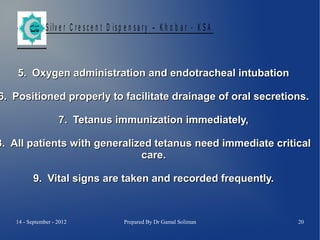 S ilv e r C r e s c e n t D is p e n s a r y – K h o b a r - K S A

5. Oxygen administration and endotracheal intubation

6. Positioned properly to facilitate drainage of oral secretions.
7. Tetanus immunization immediately,

8. All patients with generalized tetanus need immediate critical
care.
9. Vital signs are taken and recorded frequently.

14 - September - 2012

Prepared By Dr Gamal Soliman

20

 