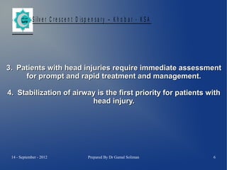 S ilv e r C r e s c e n t D is p e n s a r y – K h o b a r - K S A

3. Patients with head injuries require immediate assessment
for prompt and rapid treatment and management.
4. Stabilization of airway is the first priority for patients with
head injury.

14 - September - 2012

Prepared By Dr Gamal Soliman

6

 