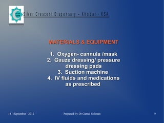 S ilv e r C r e s c e n t D is p e n s a r y – K h o b a r - K S A

MATERIALS & EQUIPMENT
1. Oxygen- cannula /mask
2. Gauze dressing/ pressure
dressing pads
3. Suction machine
4. IV fluids and medications
as prescribed

14 - September - 2012

Prepared By Dr Gamal Soliman

9

 