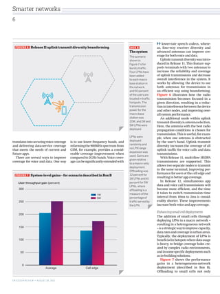 lower-rate speech codecs, where-
as, four-way receiver diversity and
advanced antennas can improve cov-
erageforbothvoiceanddata.
Uplinktransmitdiversitywasintro-
duced in Release 11. This feature sup-
ports terminals with two antennas to
increase the reliability and coverage
of uplink transmissions and decrease
overall interference in the system. It
works by allowing the device to use
both antennas for transmission in
an efficient way using beamforming.
Figure 6 illustrates how the radio
transmission becomes focused in a
given direction, resulting in a reduc-
tionininterferencebetweenthedevice
and other nodes, and improving over-
all­systemperformance.
An additional mode within uplink
transmitdiversityisantennaselection.
Here, the antenna with the best radio
propagation conditions is chosen for
transmission. This is useful, for exam-
ple, when one antenna is obstructed
by the user’s hand. Uplink transmit
diversity increases the coverage of all
uplink traffic for voice calls and data
transmissions.
With Release 11, multi-flow HSDPA
transmissions are supported. This
allows two separate nodes to transmit
to the same terminal, improving per-
formanceforusersatthecelledgeand
resultinginbetterappcoverage.
In Release 12, simultaneous app
data and voice call transmissions will
become more efficient, and the time
it takes to switch transmission time
interval from 10ms to 2ms is consid-
erably shorter. These improvements
increasebothvoiceandappcoverage.
Enhancingsmall-celldeployments
The addition of small cells through
deploying LPNs in a macro network –
resulting in a heterogeneous network
–isastrategicwaytoimprovecapacity,
dataratesandcoverageinurbanareas.
Typically, the deployment of LPNs is
beneficialinhotspotswheredatausage
is heavy, to bridge coverage holes cre-
ated by complex radio environments,
andinsomespecificdeploymentssuch
asin-buildingsolutions.
Figure 7 shows the performance
gains in a heterogeneous-network
deployment (described in Box B).
Offloading to small cells not only
FIGURE 7   System-level gains – for scenario described in Box B
1W
5W
0
50
Average Cell edge
100
150
200
250
300
User throughput gain (percent)
BOX B   
The system
The scenario
shown in
Figure 7 is for
bursty traffic.
Four LPNs have
been added
to each macro
base station in
the network,
and 50 percent
of the users are
located in traffic
hotspots. The
transmission
power for the
macro base
station was
20W, and 1W and
5W LPNs were
deployed.
LPNs were
deployed
randomly and
no LPN range
expansion was
used. Gains are
given relative
to a macro-only
deployment.
Offloading was
32 percent for
1W LPNs and 41
percent for 5W
LPNs, where
offloading is a
measure of the
percentage of
traffic served by
the LPN.
FIGURE 6   Release 11 uplink transmit diversity beamforming
translatesintosecuringvoicecoverage
and delivering data-service coverage
that meets the needs of current and
futureapps.
There are several ways to improve
coverage for voice and data. One way
is to use lower frequency bands, and
refarmingthe900MHzspectrumfrom
GSM, for example, provides a consid-
erable coverage improvement when
compared to 2GHz bands. Voice cover-
agecanbesignificantlyextendedwith
6
ERICSSON REVIEW • AUGUST 28, 2013
Smarter networks
 