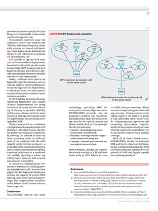 1.	 Ericsson Mobility Report, June 2013, available at:
http://www.ericsson.com/res/docs/2013/ericsson-mobility-report-june-2013.pdf
2.	 Ericsson ConsumerLab report, January 2013, Smartphone usage experience –
the importance of network quality and its impact on user satisfaction, available
at: http://www.ericsson.com/news/130115-ericsson-consumerlab-report-
network-quality-is-central-to-positive-smartphone-user-experiences-and-
customer-loyalty_244129229_c
3.	 International Communications Market Report 2011, Ofcom, available at: http://
stakeholders.ofcom.org.uk/binaries/research/cmr/cmr11/icmr/ICMR2011.pdf
References
FIGURE 8   LPN deployment scenarios
LPN LPN
LPN
Macro
LPNs deployed as separate cells
on the same carrier
RNC
LPN LPN
LPN
Macro
LPNs deployed as part of a combined cell
on the same carrier
RNC
7
ERICSSON REVIEW • AUGUST 28, 2013
provides increased capacity for han-
dlingsmartphonetraffic,italsoresults
inenhancedappcoverage.
To maximize spectrum usage, the
traditional macro base stations and
LPNs share the same frequency, either
with separate or shared cell identi-
ties. These deployments, illustrated in
Figure 8, are referred to as separate
cellandcombinedcell.
It is possible to operate both sepa-
rate and combined-cell deployments
based on functionality already imple-
mentedinthe3GPPstandard,andsuch
deployments have been shown to pro-
videsubstantialperformancebenefits
overmacro-onlydeployments.
Today, combined cells tend to be
deployed in specific scenarios, such as
railroad,highwayandin-buildingenvi-
ronments. Separate-cell deployments,
on the other hand, are more generic
andprovideacapacityincreaseinmore
commonscenarios.
In 3GPP Release 12, small-cell range
expansion techniques and control
channel improvements are being
introduced to enable further offload-
ing of the macro network. Mobility
performance enhancements for users
moving at high speeds through small
cell deployments are also being inves-
tigatedby3GPP.
When a macro cell in a combined-
celldeploymentiscomplementedwith
additionalLPNsclosetousers,thedata
rateandnetworkcapacityisimproved.
By allowing the network to reuse the
same spreading codes in different
parts of the combined cell, the cell’s
capacity can be further increased – a
techniquebeingstudiedinRelease12.
Andasthereisnofundamentaluplink/
downlink imbalance in a combined
cell, mobility signaling is robust, sig-
naling load is reduced, and network
managementissimplified.
In summary, heterogeneous net-
worksareessentialforhandlinggrow-
ing smartphone traffic because they
supportflexibledeploymentstrategies,
increase the capacity of a given HSPA
network,andextendvoiceandappcov-
erage. The improvements standard-
izedinRelease12willfurtherenhance
theseproperties.
Conclusions
WCDMA/HSPA will be the main
technology providing MBB for
many years to come. Operators want
WCDMA/HSPA networks that can
guarantee excellent user experience
throughout the whole network cover-
age area for all types of current and
future mobile devices. The prerequi-
sitesfornetworksare:
capacity–tohandlegrowingsmart-
phonetrafficcost-efficiently;
flexibility–tomanagethewiderangeof
trafficpatternsefficiently;and
coverage–toensuregoodvoiceandapp
userexperienceeverywhere.
HSPA evolution, through the capabili-
tiesalreadyavailablein3GPPandthose
under study in 3GPP Release 12, aims
to fulfill these prerequisites. There
are several ways to improve voice and
app coverage. Enhancements to the
uplink improve the ability to quick-
ly and efficiently serve bursty traf-
fic – improving user experience and
increasing smartphone capacity.
Small-cellimprovementswillincrease
networkcapacityforsmartphonetraf-
fic and further improve voice and app
coverage.
With all of these enhancements,
WCDMA/HSPA, already the dominant
MBB and best-in-class voice technolo-
gy,hasastrongevolutionpathtomeet
the future demands presented by the
growth of MBB and highly capable
smartphonesglobally.
 