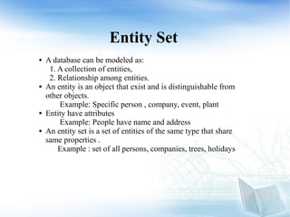 Entity Set
 A database can be modeled as:
1. A collection of entities,
2. Relationship among entities.
 An entity is an object that exist and is distinguishable from
other objects.
Example: Specific person , company, event, plant
 Entity have attributes
Example: People have name and address
 An entity set is a set of entities of the same type that share
same properties .
Example : set of all persons, companies, trees, holidays
 