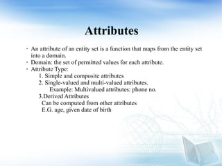 Attributes
➢ An attribute of an entity set is a function that maps from the entity set
into a domain.
➢ Domain: the set of permitted values for each attribute.
➢ Attribute Type:
1. Simple and composite attributes
2. Single-valued and multi-valued attributes.
Example: Multivalued attributes: phone no.
3.Derived Attributes
Can be computed from other attributes
E.G. age, given date of birth
 