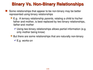 2.16
Binary Vs. Non-Binary Relationships
Binary Vs. Non-Binary Relationships
 Some relationships that appear to be non-binary may be better
represented using binary relationships
 E.g. A ternary relationship parents, relating a child to his/her
father and mother, is best replaced by two binary relationships,
father and mother
 Using two binary relationships allows partial information (e.g.
only mother being know)
 But there are some relationships that are naturally non-binary
 E.g. works-on
 