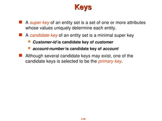 2.28
Keys
Keys
 A super key of an entity set is a set of one or more attributes
whose values uniquely determine each entity.
 A candidate key of an entity set is a minimal super key
 Customer-id is candidate key of customer
 account-number is candidate key of account
 Although several candidate keys may exist, one of the
candidate keys is selected to be the primary key.
 