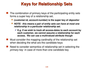 2.29
Keys for Relationship Sets
Keys for Relationship Sets
 The combination of primary keys of the participating entity sets
forms a super key of a relationship set.
 (customer-id, account-number) is the super key of depositor
 NOTE: this means a pair of entity sets can have at most one
relationship in a particular relationship set.
 E.g. if we wish to track all access-dates to each account by
each customer, we cannot assume a relationship for each
access. We can use a multivalued attribute though
 Must consider the mapping cardinality of the relationship set
when deciding the what are the candidate keys
 Need to consider semantics of relationship set in selecting the
primary key in case of more than one candidate key
 