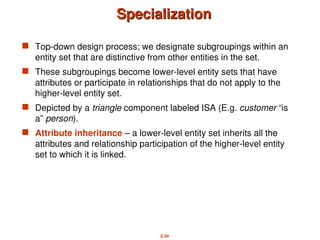 2.34
Specialization
Specialization
 Top-down design process; we designate subgroupings within an
entity set that are distinctive from other entities in the set.
 These subgroupings become lower-level entity sets that have
attributes or participate in relationships that do not apply to the
higher-level entity set.
 Depicted by a triangle component labeled ISA (E.g. customer “is
a” person).
 Attribute inheritance – a lower-level entity set inherits all the
attributes and relationship participation of the higher-level entity
set to which it is linked.
 
