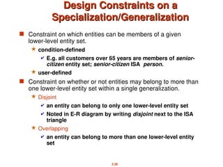 2.38
Design Constraints on a
Design Constraints on a
Specialization/Generalization
Specialization/Generalization
 Constraint on which entities can be members of a given
lower-level entity set.
 condition-defined
 E.g. all customers over 65 years are members of senior-
citizen entity set; senior-citizen ISA person.
 user-defined
 Constraint on whether or not entities may belong to more than
one lower-level entity set within a single generalization.
 Disjoint
 an entity can belong to only one lower-level entity set
 Noted in E-R diagram by writing disjoint next to the ISA
triangle
 Overlapping
 an entity can belong to more than one lower-level entity
set
 