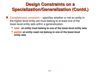 2.39
Design Constraints on a
Design Constraints on a
Specialization/Generalization (Contd.)
Specialization/Generalization (Contd.)
 Completeness constraint -- specifies whether or not an entity in
the higher-level entity set must belong to at least one of the
lower-level entity sets within a generalization.
 total : an entity must belong to one of the lower-level entity sets
 partial: an entity need not belong to one of the lower-level
entity sets
 