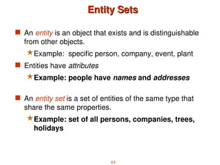 2.4
Entity Sets
Entity Sets
 An entity is an object that exists and is distinguishable
from other objects.
Example: specific person, company, event, plant
 Entities have attributes
Example: people have names and addresses
 An entity set is a set of entities of the same type that
share the same properties.
Example: set of all persons, companies, trees,
holidays
 