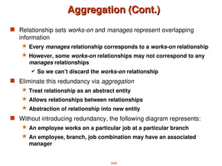 2.41
Aggregation (Cont.)
Aggregation (Cont.)
 Relationship sets works-on and manages represent overlapping
information
 Every manages relationship corresponds to a works-on relationship
 However, some works-on relationships may not correspond to any
manages relationships
 So we can’t discard the works-on relationship
 Eliminate this redundancy via aggregation
 Treat relationship as an abstract entity
 Allows relationships between relationships
 Abstraction of relationship into new entity
 Without introducing redundancy, the following diagram represents:
 An employee works on a particular job at a particular branch
 An employee, branch, job combination may have an associated
manager
 
