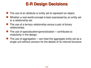 2.43
E-R Design Decisions
E-R Design Decisions
 The use of an attribute or entity set to represent an object.
 Whether a real-world concept is best expressed by an entity set
or a relationship set.
 The use of a ternary relationship versus a pair of binary
relationships.
 The use of specialization/generalization – contributes to
modularity in the design.
 The use of aggregation – can treat the aggregate entity set as a
single unit without concern for the details of its internal structure.
 