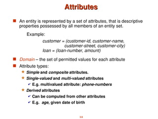 2.6
Attributes
Attributes
 An entity is represented by a set of attributes, that is descriptive
properties possessed by all members of an entity set.
 Domain – the set of permitted values for each attribute
 Attribute types:
 Simple and composite attributes.
 Single-valued and multi-valued attributes
 E.g. multivalued attribute: phone-numbers
 Derived attributes
 Can be computed from other attributes
 E.g. age, given date of birth
Example:
customer = (customer-id, customer-name,
customer-street, customer-city)
loan = (loan-number, amount)
 